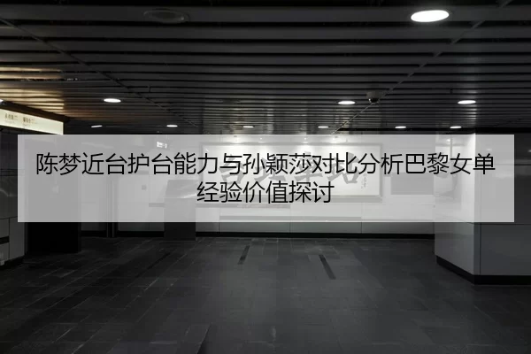 陈梦近台护台能力与孙颖莎对比分析巴黎女单经验价值探讨