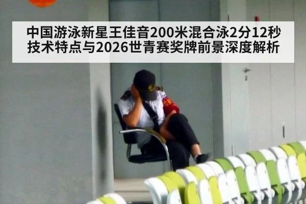 中国游泳新星王佳音200米混合泳2分12秒技术特点与2026世青赛奖牌前景深度解析