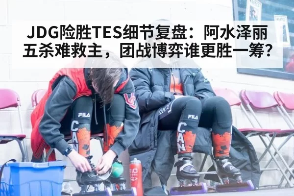 JDG险胜TES细节复盘:阿水泽丽五杀难救主,团战博弈谁更胜一筹?