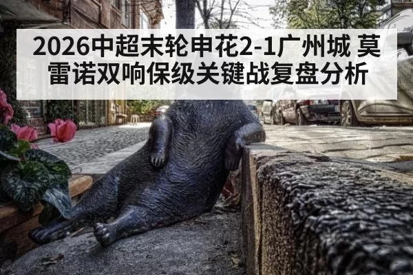 2026中超末轮申花2-1广州城 莫雷诺双响保级关键战复盘分析