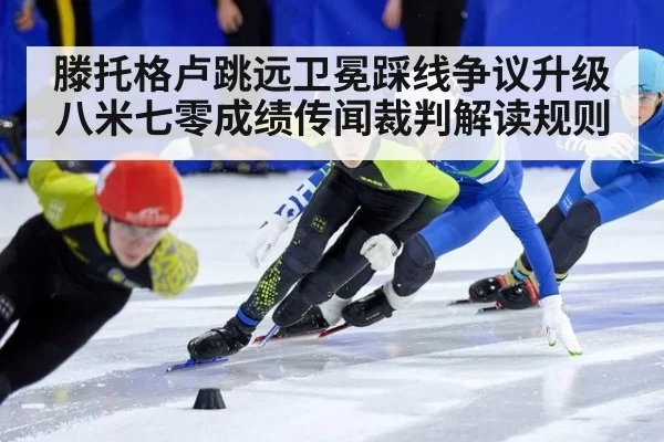 滕托格卢跳远卫冕踩线争议升级 八米七零成绩传闻裁判解读规则