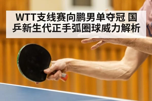WTT支线赛向鹏男单夺冠 国乒新生代正手弧圈球威力解析